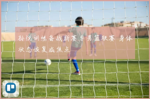 孙悦训练备战新赛季男篮联赛 身体状态恢复成焦点