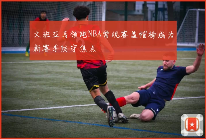 文班亚马领跑NBA常规赛盖帽榜成为新赛季防守焦点
