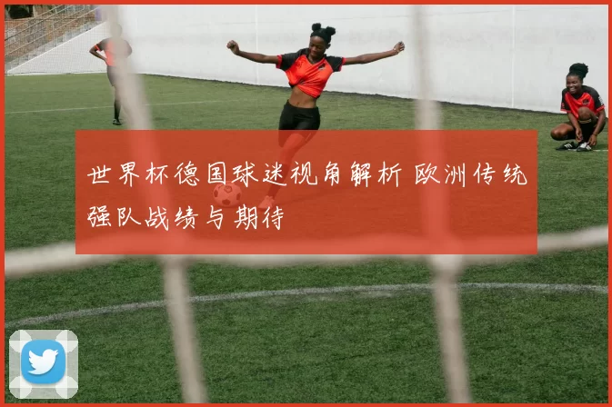 世界杯德国球迷视角解析 欧洲传统强队战绩与期待