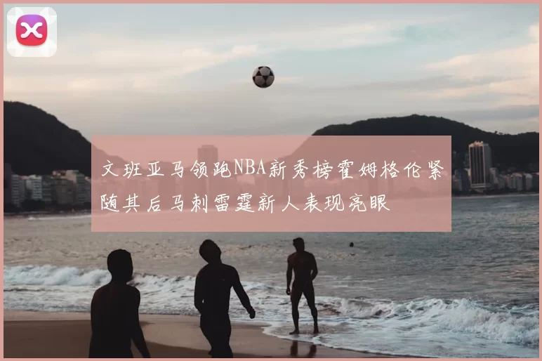 文班亚马领跑NBA新秀榜霍姆格伦紧随其后马刺雷霆新人表现亮眼