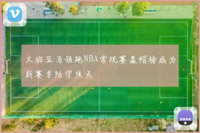 文班亚马领跑NBA常规赛盖帽榜成为新赛季防守焦点