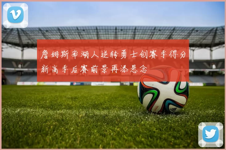 詹姆斯率湖人逆转勇士创赛季得分新高季后赛前景再添悬念