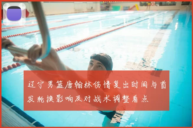 辽宁男篮唐翰林伤情复出时间与首发轮换影响及对战术调整看点